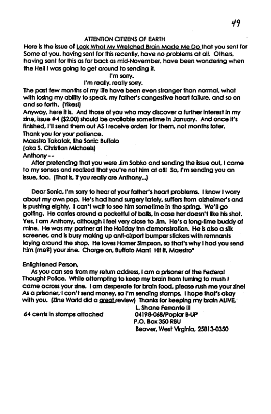 19  ATTENTION CITIENS OF EARTH Here s the ssue of Look Whal My Wralched Brain Made M@ 00 tha you sent for Some of you, having sent for s recenily, have no problems af all. Others. having sent for this as for back as mid-Novembe, have been wondering when the Hell 1 was going 1o get around fo sending it  ¥ soay.  tm realy. realy sony. The past few monihs of my ife have been even siranger than nomal, what with losing my abllly fo speak. my father’s congestive heartfaikue. and so on and s forth, (Yikesl) Anywoy, here . And those of you who may discover a further inferast in my ine, ssue #4 ($2.0) shouid be avallable sometime in January. And once i’s finished, Il send them oul AS | receive orders for the. not monihs ofer. Thank you for your pafience. Maestro Takalak, the Sonic Buflalo {akaS. Chstion Michaels) Anthony -  ‘After prefencing that you were Jim Sobko and sending the issue out, | come  o my senses and reazed hat you’re not him at all o, ’m sending you an  ssue, 1oo. (That s, if you really are Anthony..)  Dear Sonic, m soay 10 hear of your father’s heart problems. | know | wory ‘about my own pop. He’s had hand surgery lately, suffers from alzheimer’s and Is pushing eighly. | can’t wal o see him sometime n the speng. We’ll go golfing. He canles around a pockeHul o balls, n Case her doesn’t ke his shof. Yes.1am Anthony. aithough | feel very close fo Jm. He’s a long-time buddy of mine. He was my partner af the Holday tnn demonstrafion. He ks also a sik. screener, and is busy making up anfhclrpor bumper stickers with remnants laying around the shop. He loves Homer Simpson, so that’s why | had you send him (me?) yourzine. Charge on. Buffalo Mani Hit i, Maesiro*  Eniightened Person, AS you can see from my refum addvess, | am  pAsoner of the Federal ‘Thought Police. Whie atiempting 10 keep my brain trom fuming fo mush | came across your zine. | am desperate for brain f00d. plecse rush me your inel As @ psoner, | can’t send money. 5o I’m sending stamps. | hope that’s okay with you. (Zine World did @ greql review) Thanks for keeping my broin AUVE. L Shane Ferrante il  4 centsin stamps atiached 04198-048/Poplar BUP P.0. Box 350 R8U Beaver, Wes! Virginia, 25813-0350 